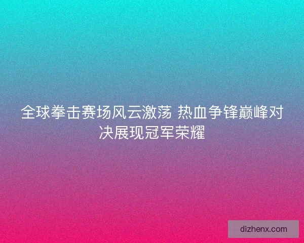 全球拳击赛场风云激荡 热血争锋巅峰对决展现冠军荣耀