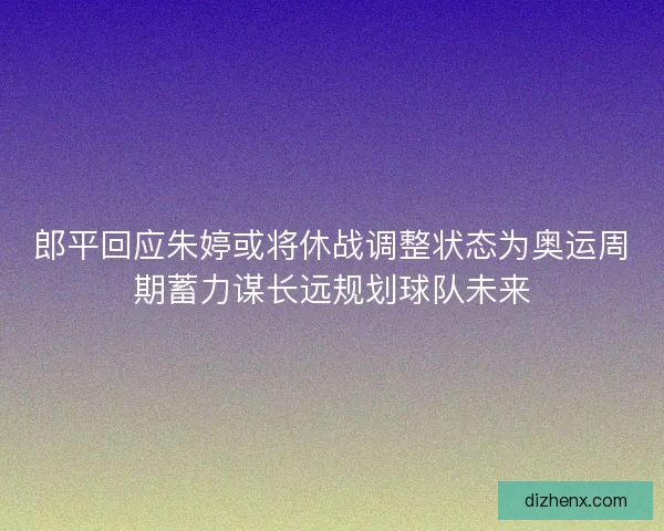 郎平回应朱婷或将休战调整状态为奥运周期蓄力谋长远规划球队未来