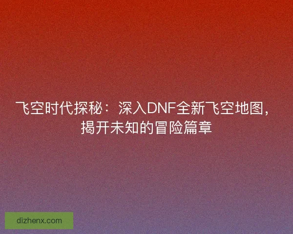 飞空时代探秘:深入DNF全新飞空地图,揭开未知的冒险篇章 飞空时代探秘:深入DNF全新飞空地图,揭开未知的冒险篇章
