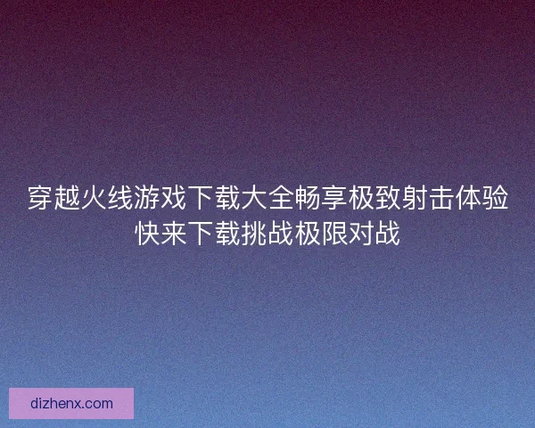 穿越火线游戏下载大全畅享极致射击体验快来下载挑战极限对战