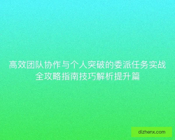高效团队协作与个人突破的委派任务实战全攻略指南技巧解析提升篇 高效团队协作与个人突破的委派任务实战全攻略指南技巧解析提升篇