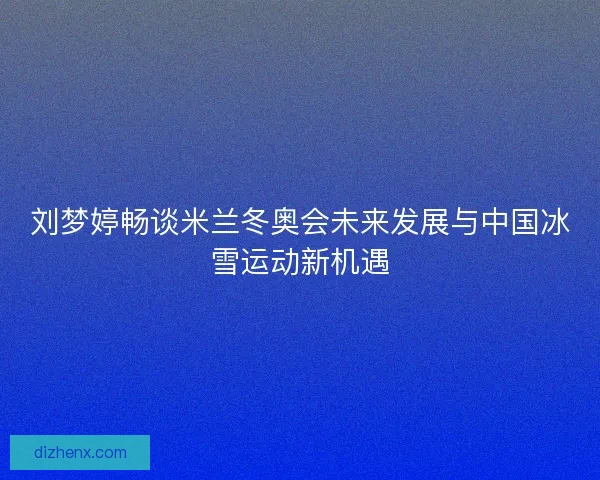 刘梦婷畅谈米兰冬奥会未来发展与中国冰雪运动新机遇