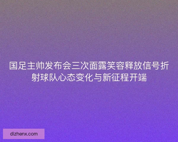 国足主帅发布会三次面露笑容释放信号折射球队心态变化与新征程开端 国足主帅发布会三次面露笑容释放信号折射球队心态变化与新征程开端