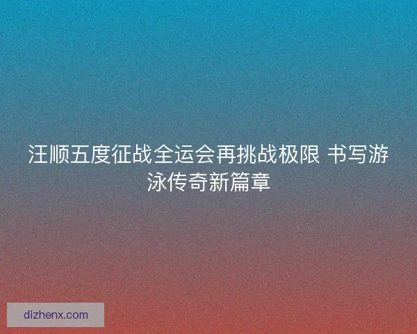 汪顺五度征战全运会再挑战极限 书写游泳传奇新篇章