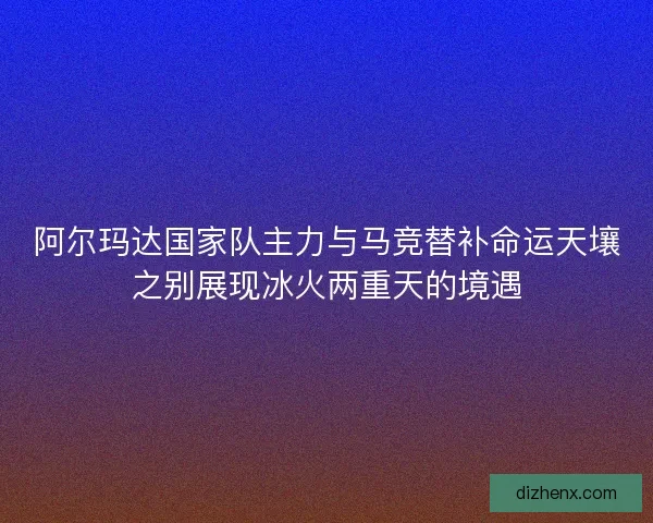 阿尔玛达国家队主力与马竞替补命运天壤之别展现冰火两重天的境遇