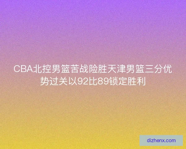 CBA北控男篮苦战险胜天津男篮三分优势过关以92比89锁定胜利