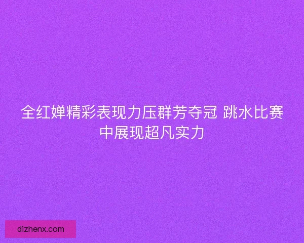 全红婵精彩表现力压群芳夺冠 跳水比赛中展现超凡实力