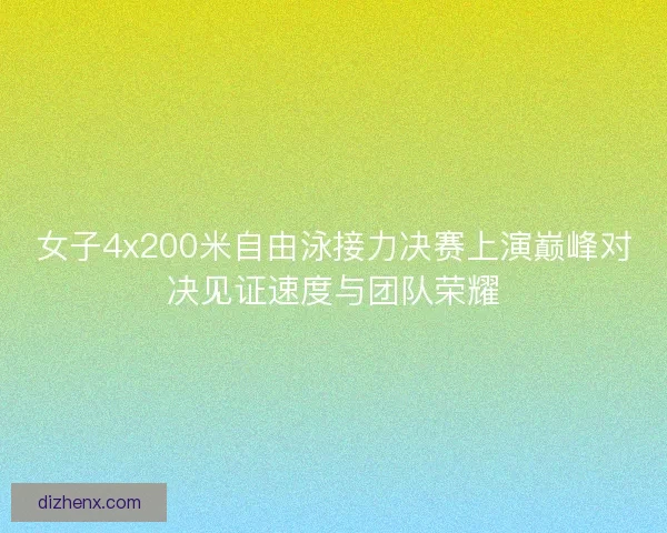 女子4x200米自由泳接力决赛上演巅峰对决见证速度与团队荣耀