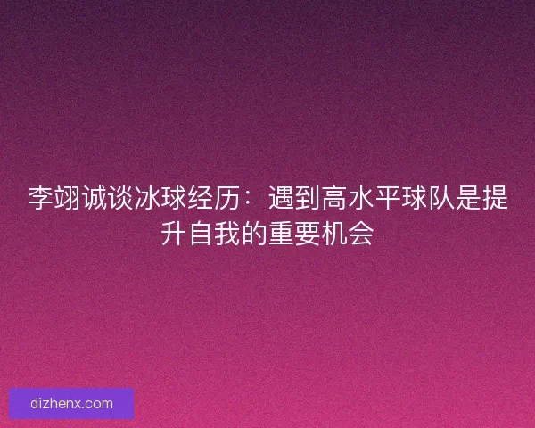 李翊诚谈冰球经历：遇到高水平球队是提升自我的重要机会