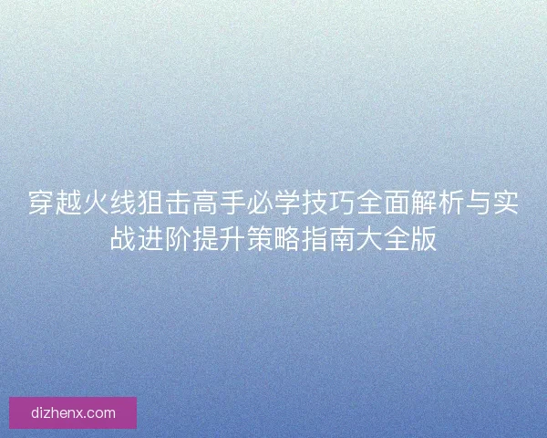 穿越火线狙击高手必学技巧全面解析与实战进阶提升策略指南大全版