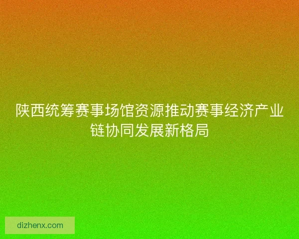 陕西统筹赛事场馆资源推动赛事经济产业链协同发展新格局