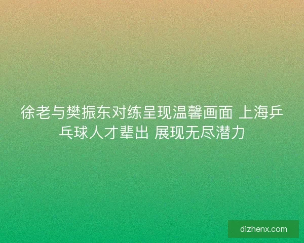 徐老与樊振东对练呈现温馨画面 上海乒乓球人才辈出 展现无尽潜力