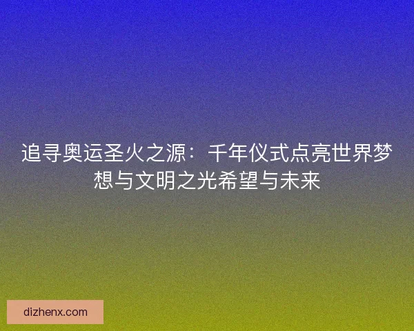 追寻奥运圣火之源：千年仪式点亮世界梦想与文明之光希望与未来