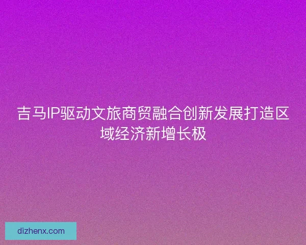 吉马IP驱动文旅商贸融合创新发展打造区域经济新增长极 吉马IP驱动文旅商贸融合创新发展打造区域经济新增长极