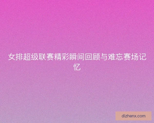女排超级联赛精彩瞬间回顾与难忘赛场记忆