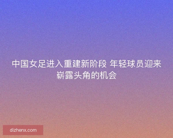 中国女足进入重建新阶段 年轻球员迎来崭露头角的机会