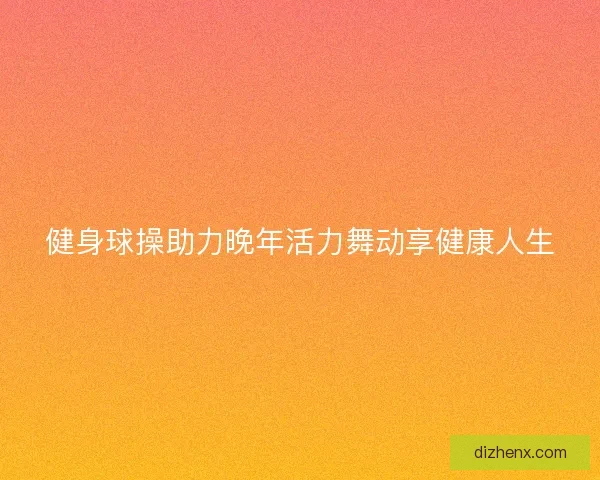 健身球操助力晚年活力舞动享健康人生 健身球操助力晚年活力舞动享健康人生