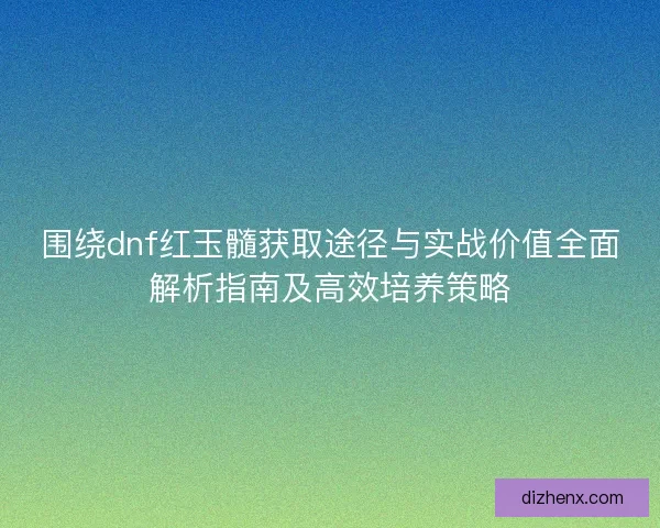 围绕dnf红玉髓获取途径与实战价值全面解析指南及高效培养策略 围绕dnf红玉髓获取途径与实战价值全面解析指南及高效培养策略