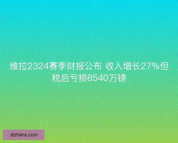 维拉2324赛季财报公布 收入增长27%但税后亏损8540万镑 维拉2324赛季财报公布 收入增长27%但税后亏损8540万镑