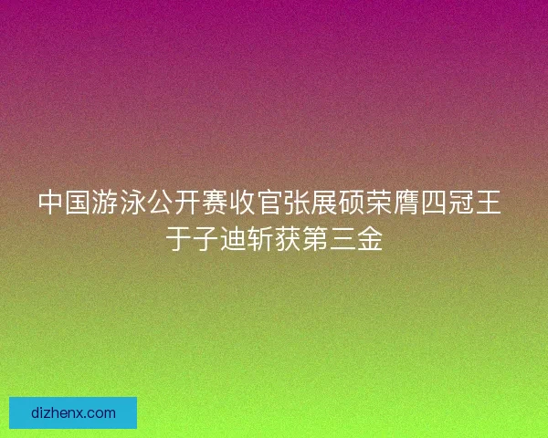 中国游泳公开赛收官张展硕荣膺四冠王 于子迪斩获第三金