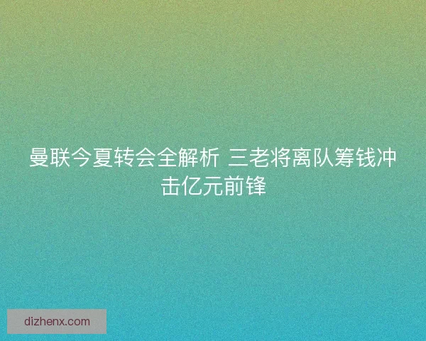 曼联今夏转会全解析 三老将离队筹钱冲击亿元前锋 曼联今夏转会全解析 三老将离队筹钱冲击亿元前锋