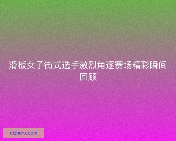 滑板女子街式选手激烈角逐赛场精彩瞬间回顾 滑板女子街式选手激烈角逐赛场精彩瞬间回顾