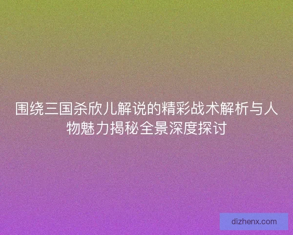 围绕三国杀欣儿解说的精彩战术解析与人物魅力揭秘全景深度探讨