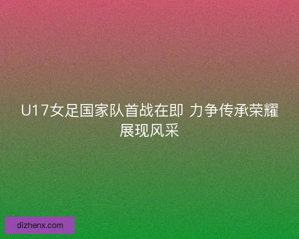 U17女足国家队首战在即 力争传承荣耀展现风采